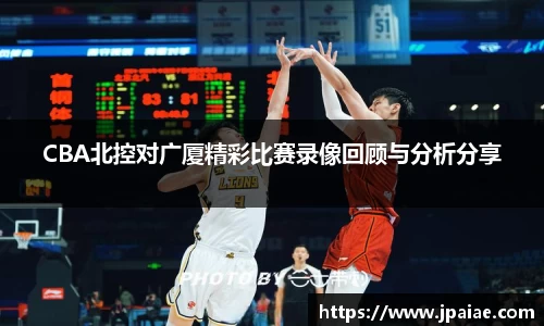 CBA北控对广厦精彩比赛录像回顾与分析分享