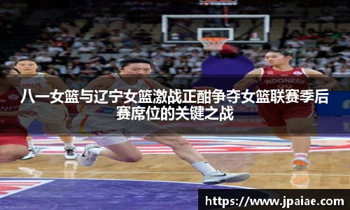 八一女篮与辽宁女篮激战正酣争夺女篮联赛季后赛席位的关键之战