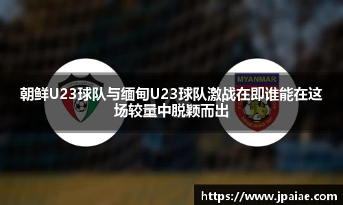 朝鲜U23球队与缅甸U23球队激战在即谁能在这场较量中脱颖而出